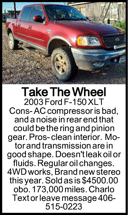 Take The Wheel 2003 Ford  Take The Wheel 2003 Ford F-150 XLT Cons: AC compressor is bad, and a noise in rear end that could be the ring&pinion gear. Pros: Clean interior, Motor and transmission are in good shape. Doesn’t leak oil or fluids, Regular oil changes, 4WD works and Brand new stereo this year. Sold as is $4,500/obo. 173,000 miles. In Charlo. Text or leave message 406-515-0223
